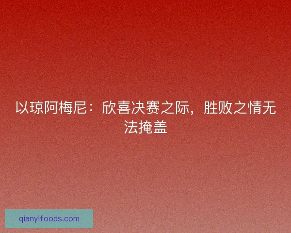 以琼阿梅尼：欣喜决赛之际，胜败之情无法掩盖