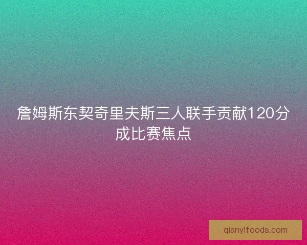 詹姆斯东契奇里夫斯三人联手贡献120分成比赛焦点