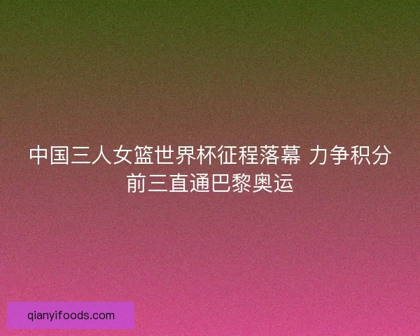 中国三人女篮世界杯征程落幕 力争积分前三直通巴黎奥运