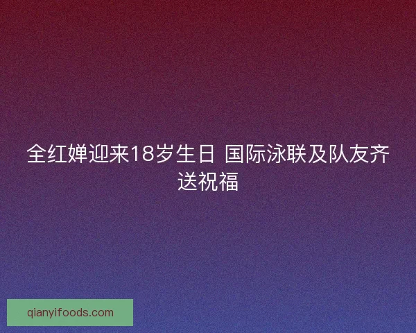 全红婵迎来18岁生日 国际泳联及队友齐送祝福 全红婵迎来18岁生日 国际泳联及队友齐送祝福